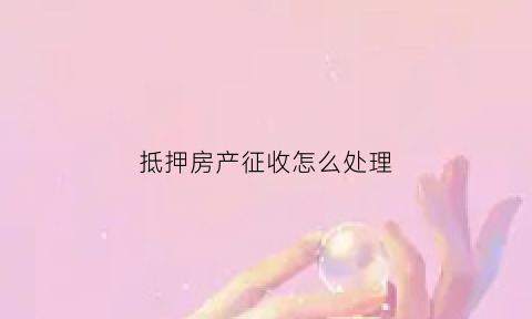 抵押房产征收怎么处理(抵押房产被征收)
