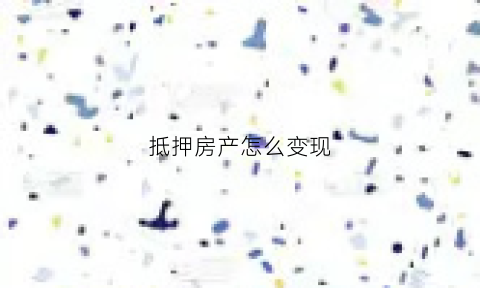 抵押房产怎么变现(已经抵押的房产如何出售有哪些重要流程)