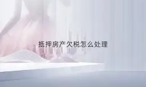抵押房产欠税怎么处理(房产抵欠款是否要交税)
