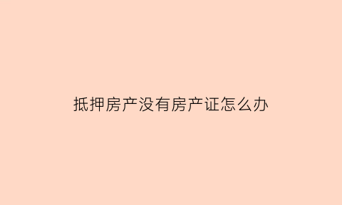 抵押房产没有房产证怎么办(房屋抵押贷款没有房产证怎么办)