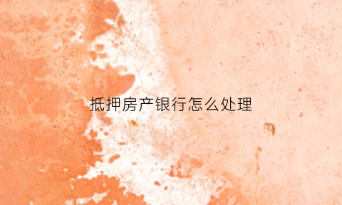 抵押房产银行怎么处理(抵押房产银行怎么处理流程)