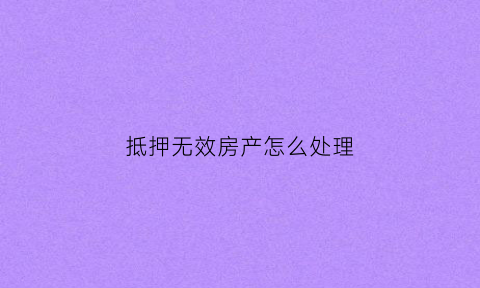 抵押无效房产怎么处理(抵押无效房产怎么处理最好)