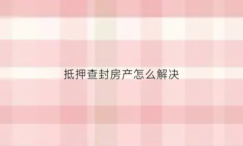抵押查封房产怎么解决(抵押权人查封抵押房产)