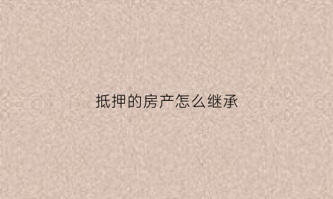 抵押的房产怎么继承(抵押的房产怎么继承给孩子)