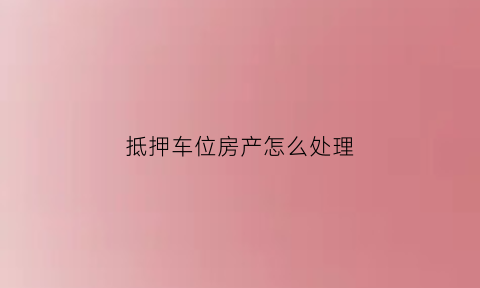 抵押车位房产怎么处理(产权车位抵押)