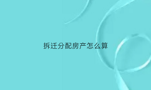 拆迁分配房产怎么算(拆迁房分配方式)