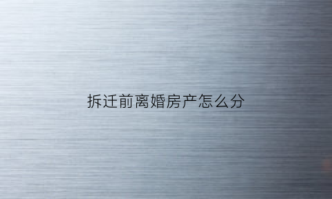 拆迁前离婚房产怎么分(拆迁前离婚好还是拆迁后离婚好)