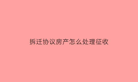 拆迁协议房产怎么处理征收(拆迁协议房产怎么处理征收纠纷)