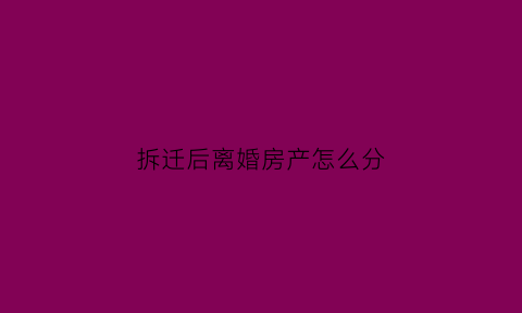 拆迁后离婚房产怎么分(拆迁房离婚后如何分配)