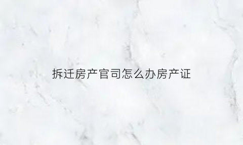 拆迁房产官司怎么办房产证(拆迁房打官司)