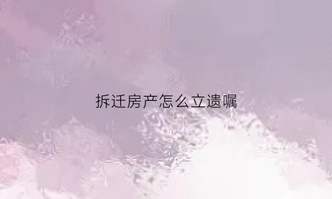 拆迁房产怎么立遗嘱(拆迁房产怎么立遗嘱呢)