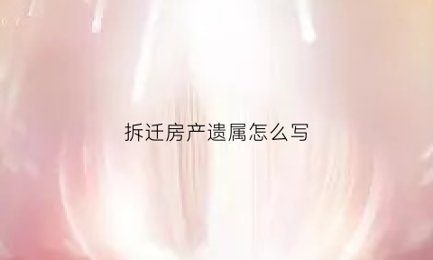 拆迁房产遗属怎么写(拆迁补偿遗产)