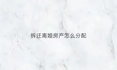 拆迁离婚房产怎么分配(拆迁房离婚时如何分配)