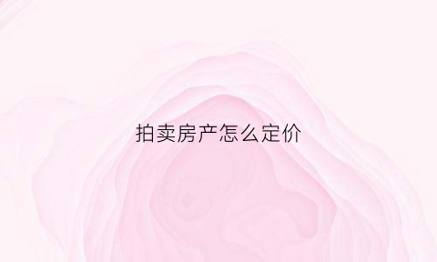 拍卖房产怎么定价(拍卖房子的价格以什么标准评估)