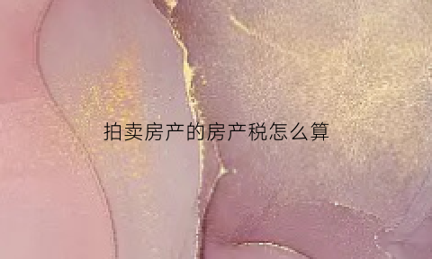 拍卖房产的房产税怎么算(拍卖房产的房产税怎么算出来的)