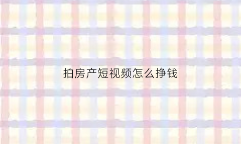 拍房产短视频怎么挣钱(房产视频拍摄技巧)