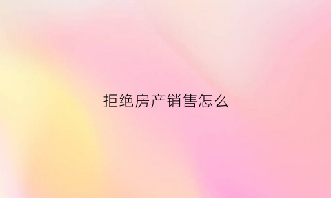 拒绝房产销售怎么(怎么拒绝卖房子的)