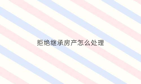 拒绝继承房产怎么处理