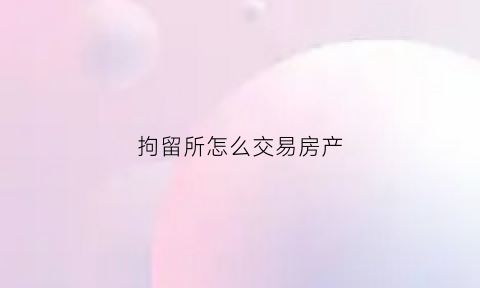 拘留所怎么交易房产(人在拘留所房子可以卖吗)