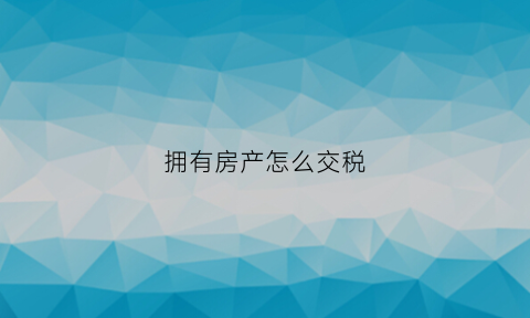 拥有房产怎么交税(名下有房怎么交税)