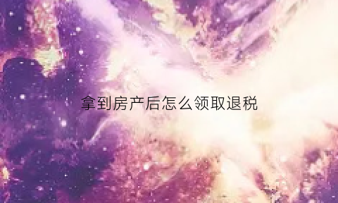 拿到房产后怎么领取退税(拿到房产后怎么领取退税手续)