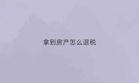拿到房产怎么退税(拿到房产后领取退税费)