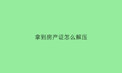 拿到房产证怎么解压(拿到房产证是不是就解压了)