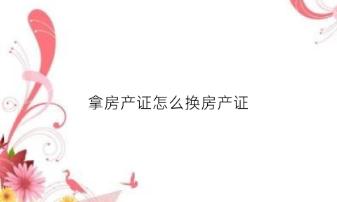 拿房产证怎么换房产证(换房产证麻烦吗)