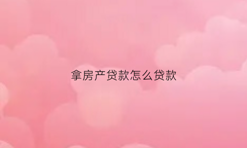 拿房产贷款怎么贷款(房产怎么向银行贷款)
