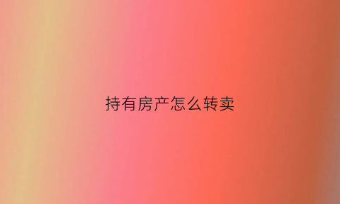 持有房产怎么转卖(房产怎么转给别人)