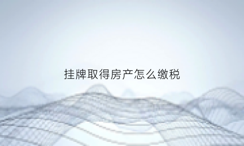 挂牌取得房产怎么缴税(挂牌卖房需要什么手续)