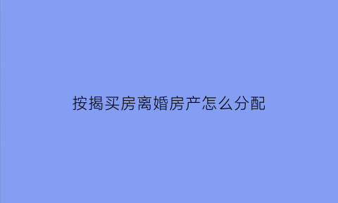 按揭买房离婚房产怎么分配(按揭买房离婚时怎么分配)