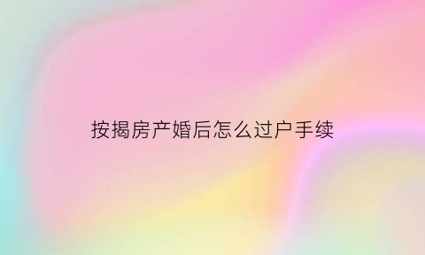 按揭房产婚后怎么过户手续(按揭买房婚后怎么算)