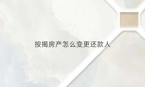 按揭房产怎么变更还款人(按揭房产怎么变更还款人信息)