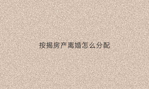 按揭房产离婚怎么分配(按揭房离婚时如何分割)