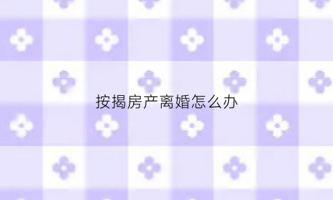 按揭房产离婚怎么办(按揭房子离婚怎么办)