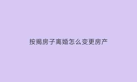 按揭房子离婚怎么变更房产(按揭房离婚后怎么变更贷款人)