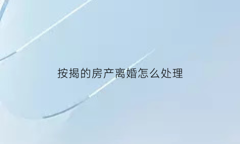 按揭的房产离婚怎么处理(按揭房离婚了怎么处理)