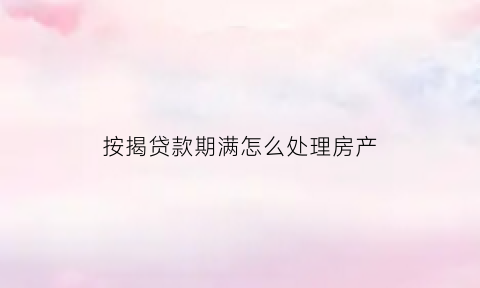 按揭贷款期满怎么处理房产(按揭到期后怎么办理)