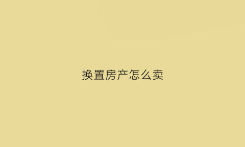 换置房产怎么卖(置换房子需要办理什么手续)