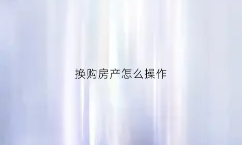 换购房产怎么操作(如何买房换房)