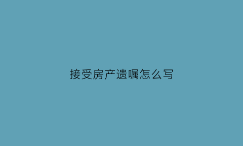 接受房产遗嘱怎么写(房产遗嘱怎么写法律才有效格式和样品)
