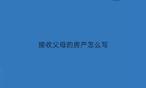 接收父母的房产怎么写(接收父母的房产怎么写协议书)