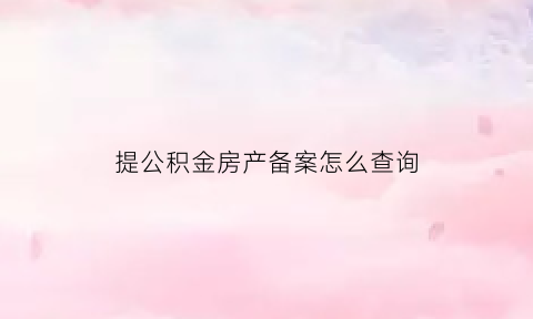 提公积金房产备案怎么查询(公积金提取备案表)