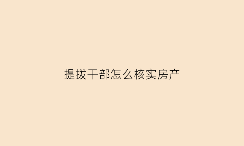 提拨干部怎么核实房产(提拨干部怎么核实房产信息)