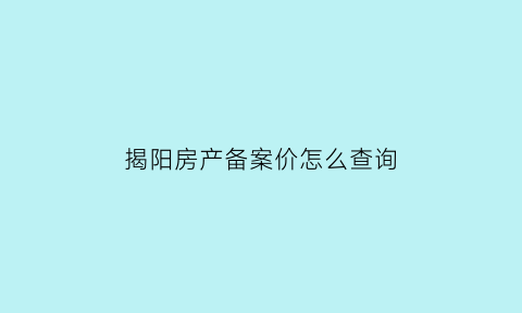 揭阳房产备案价怎么查询(揭阳房产楼盘备案价)