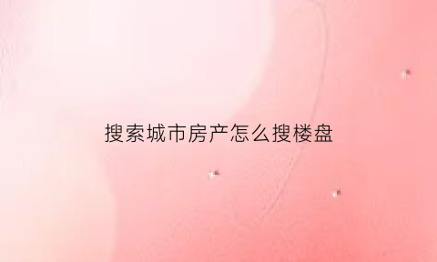 搜索城市房产怎么搜楼盘(搜索楼盘一般用什么app)