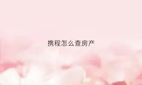 携程怎么查房产(携程怎么能看到酒店订的房价)