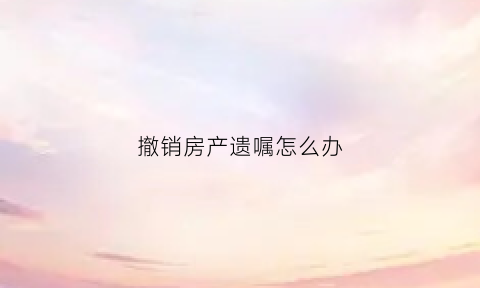 撤销房产遗嘱怎么办(撤销房产遗嘱怎么办理手续)