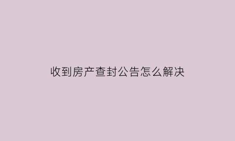 收到房产查封公告怎么解决(房子查封没有收到通知)